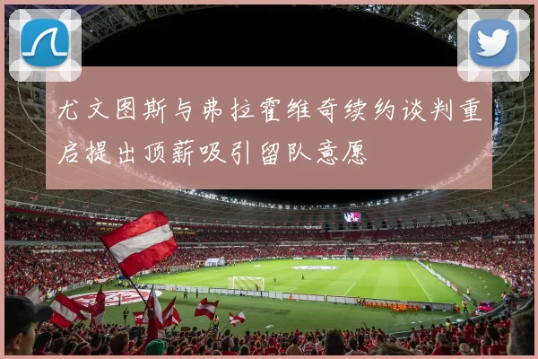 尤文图斯与弗拉霍维奇续约谈判重启提出顶薪吸引留队意愿
