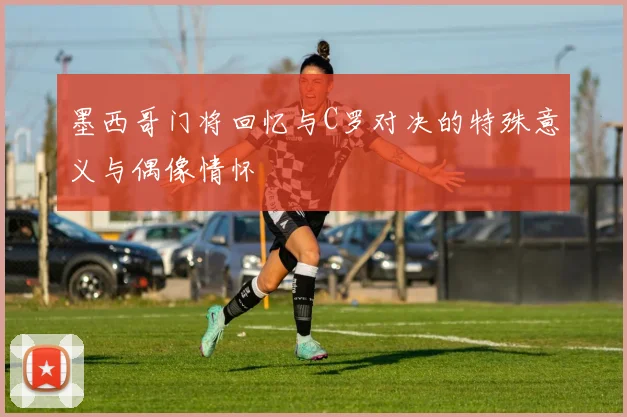 墨西哥门将回忆与C罗对决的特殊意义与偶像情怀