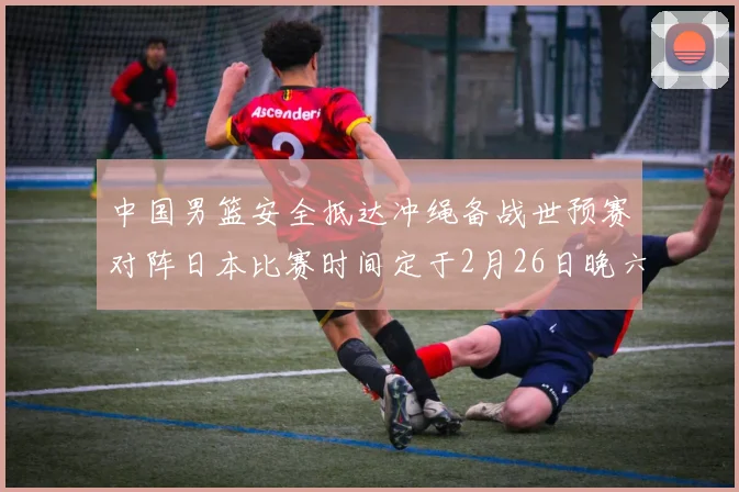 中国男篮安全抵达冲绳备战世预赛对阵日本比赛时间定于2月26日晚六点五分