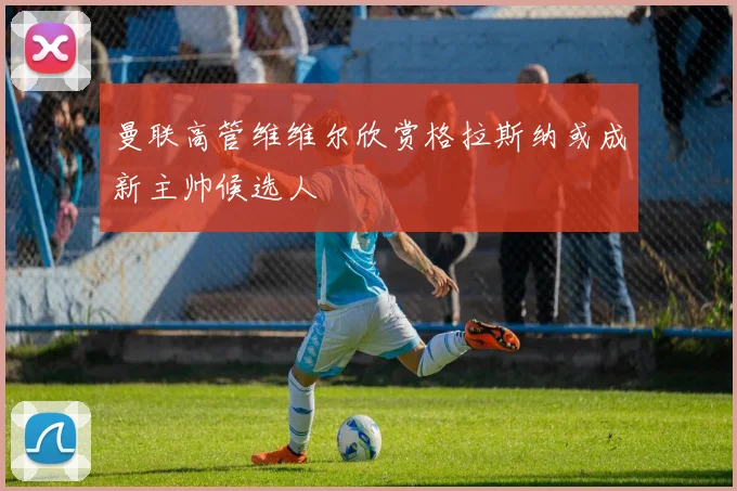 曼联高管维维尔欣赏格拉斯纳或成新主帅候选人
