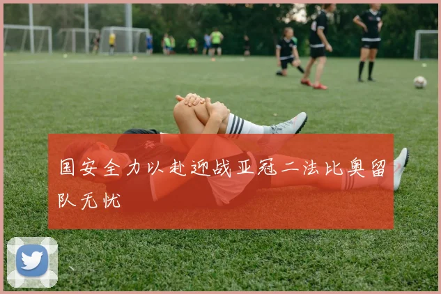 国安全力以赴迎战亚冠二法比奥留队无忧