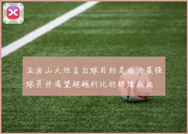 亚历山大坦言打球目标是成为最强球员并渴望超越科比的辉煌成就