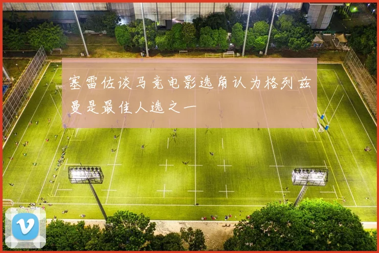 塞雷佐谈马竞电影选角认为格列兹曼是最佳人选之一