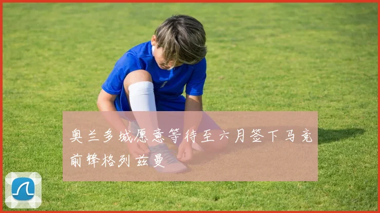 奥兰多城愿意等待至六月签下马竞前锋格列兹曼
