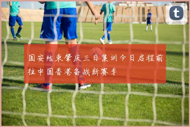 国安结束肇庆三日集训今日启程前往中国香港备战新赛季
