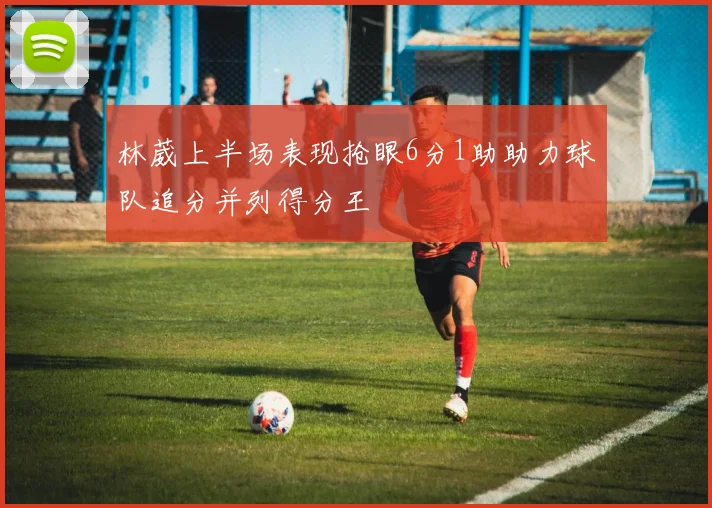 林葳上半场表现抢眼6分1助助力球队追分并列得分王