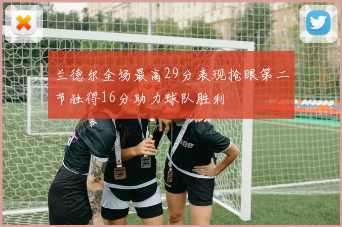 兰德尔全场最高29分表现抢眼第二节独得16分助力球队胜利