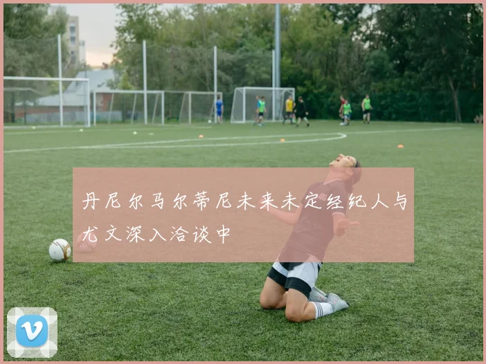 丹尼尔马尔蒂尼未来未定经纪人与尤文深入洽谈中