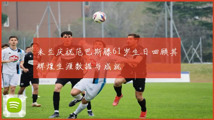 米兰庆祝范巴斯滕61岁生日回顾其辉煌生涯数据与成就