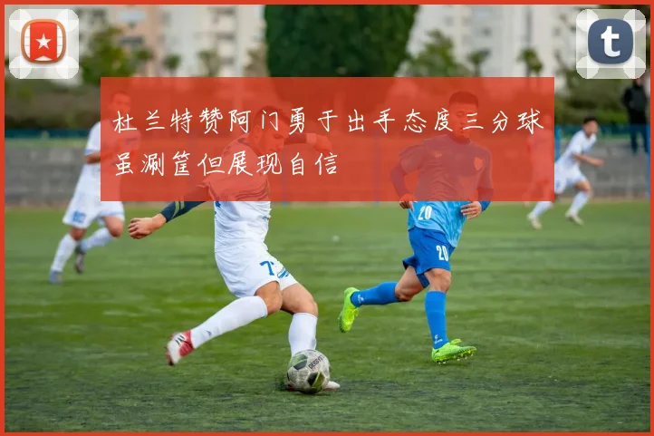 杜兰特赞阿门勇于出手态度三分球虽涮筐但展现自信