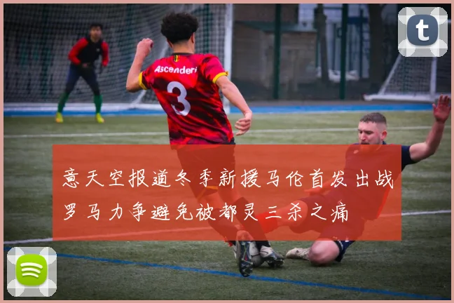 意天空报道冬季新援马伦首发出战罗马力争避免被都灵三杀之痛