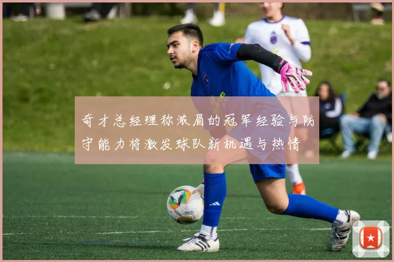 奇才总经理称浓眉的冠军经验与防守能力将激发球队新机遇与热情