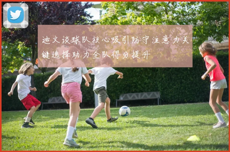 迪文谈球队核心吸引防守注意力关键选择助力全队得分提升