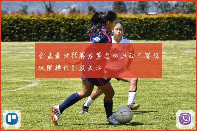 余嘉豪世预赛后紧急回归西乙赛场极限操作引发关注