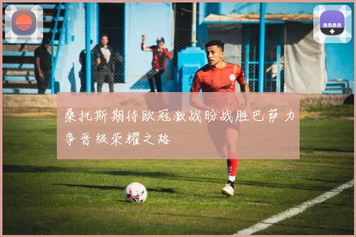 桑托斯期待欧冠激战盼战胜巴萨力争晋级荣耀之路