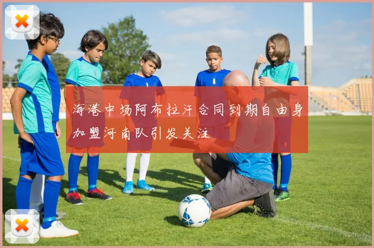 海港中场阿布拉汗合同到期自由身加盟河南队引发关注